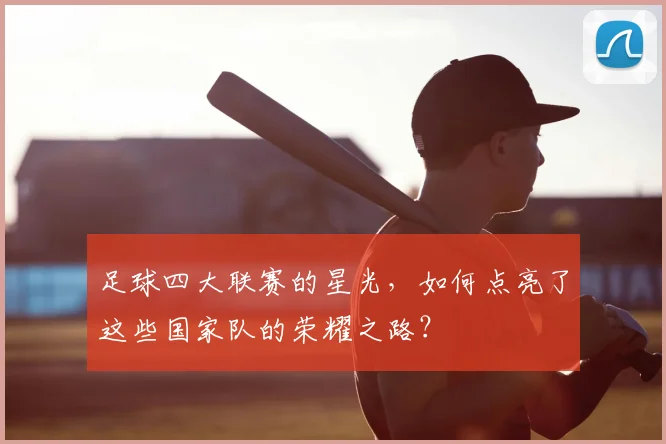 足球四大联赛的星光,如何点亮了这些国家队的荣耀之路?