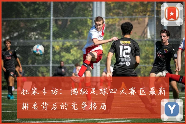 独家专访：揭秘足球四大赛区最新排名背后的竞争格局