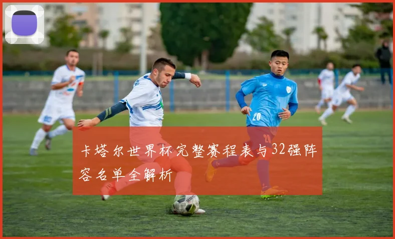 卡塔尔世界杯完整赛程表与32强阵容名单全解析