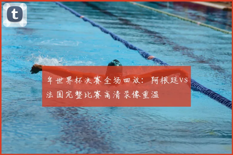 年世界杯决赛全场回放：阿根廷vs法国完整比赛高清录像重温