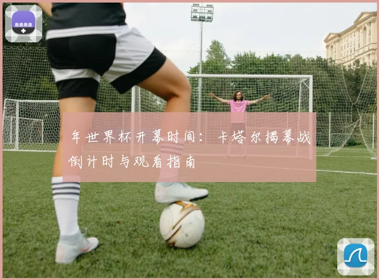 年世界杯开幕时间:卡塔尔揭幕战倒计时与观看指南