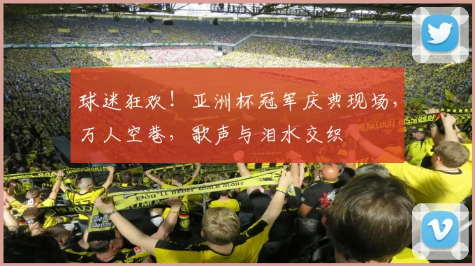 球迷狂欢!亚洲杯冠军庆典现场,万人空巷,歌声与泪水交织