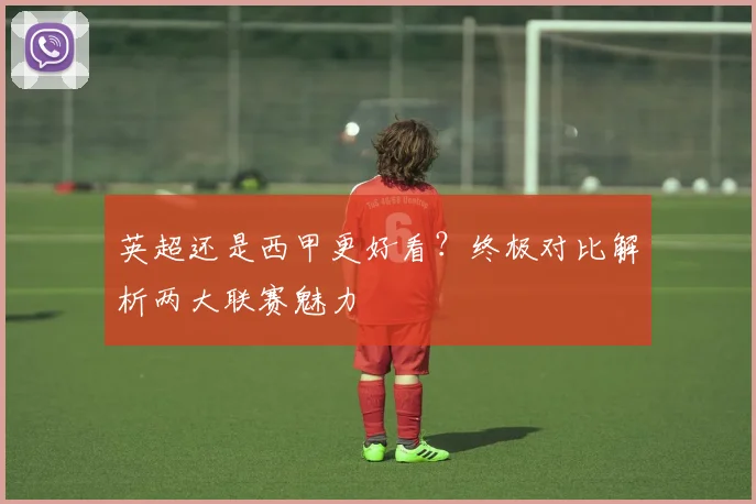 英超还是西甲更好看?终极对比解析两大联赛魅力