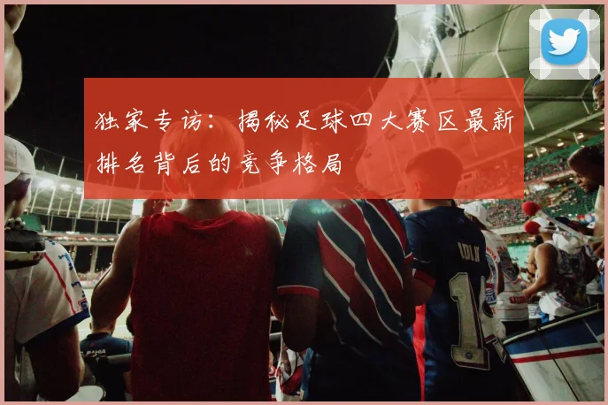 独家专访:揭秘足球四大赛区最新排名背后的竞争格局