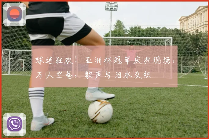 球迷狂欢!亚洲杯冠军庆典现场,万人空巷,歌声与泪水交织