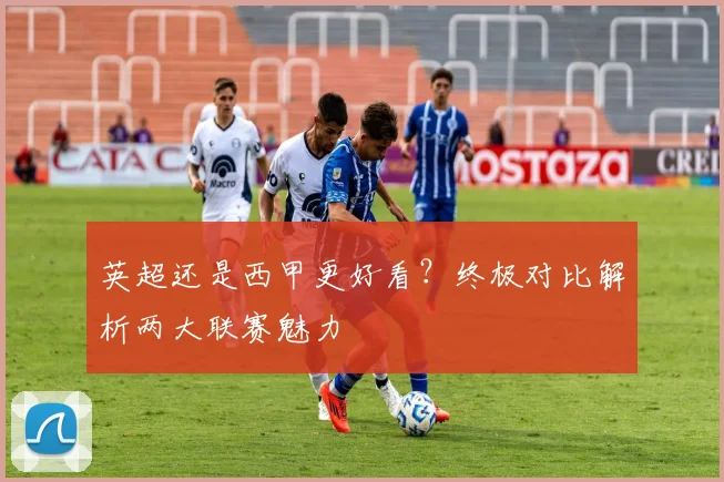 英超还是西甲更好看?终极对比解析两大联赛魅力